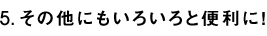 5.その他にもいろいろと便利に！