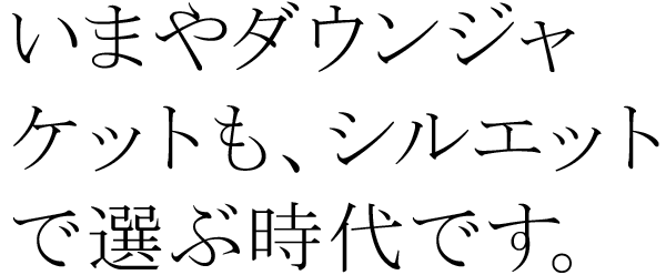 いまやダウンジャケットも、シルエットで選ぶ時代です。